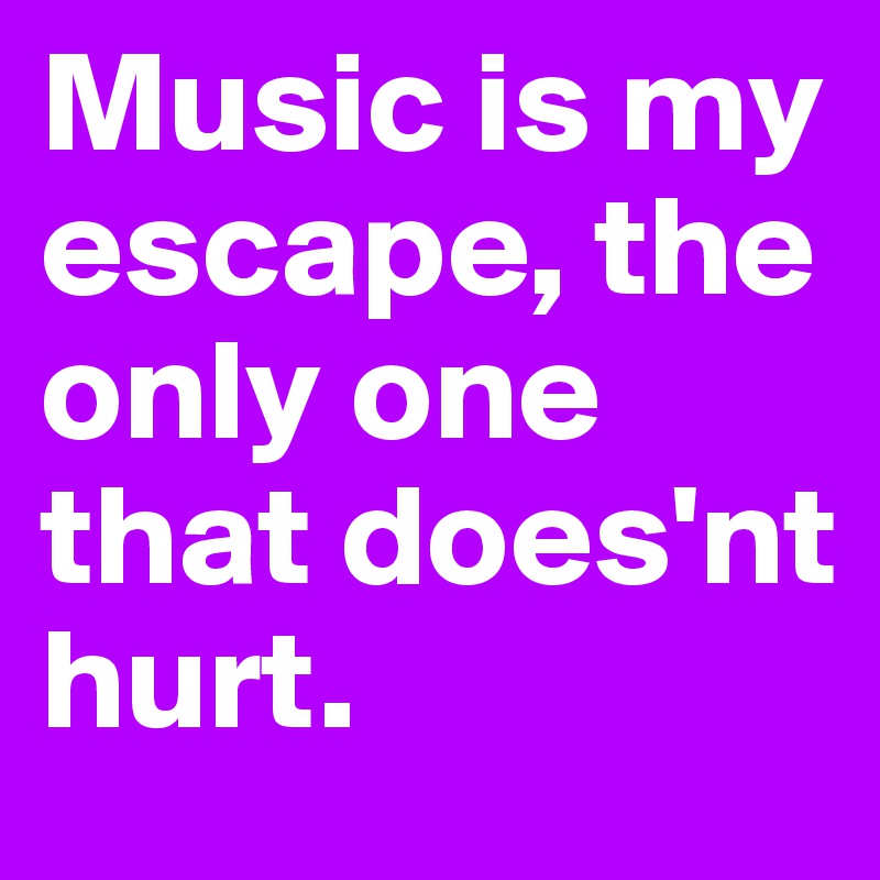 Music is my escape, the only one that does'nt hurt.