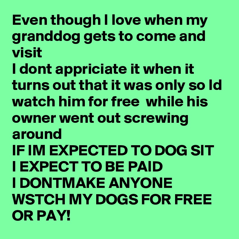 Even though I love when my granddog gets to come and visit 
I dont appriciate it when it turns out that it was only so Id watch him for free  while his owner went out screwing around
IF IM EXPECTED TO DOG SIT I EXPECT TO BE PAID 
I DONTMAKE ANYONE WSTCH MY DOGS FOR FREE OR PAY! 
