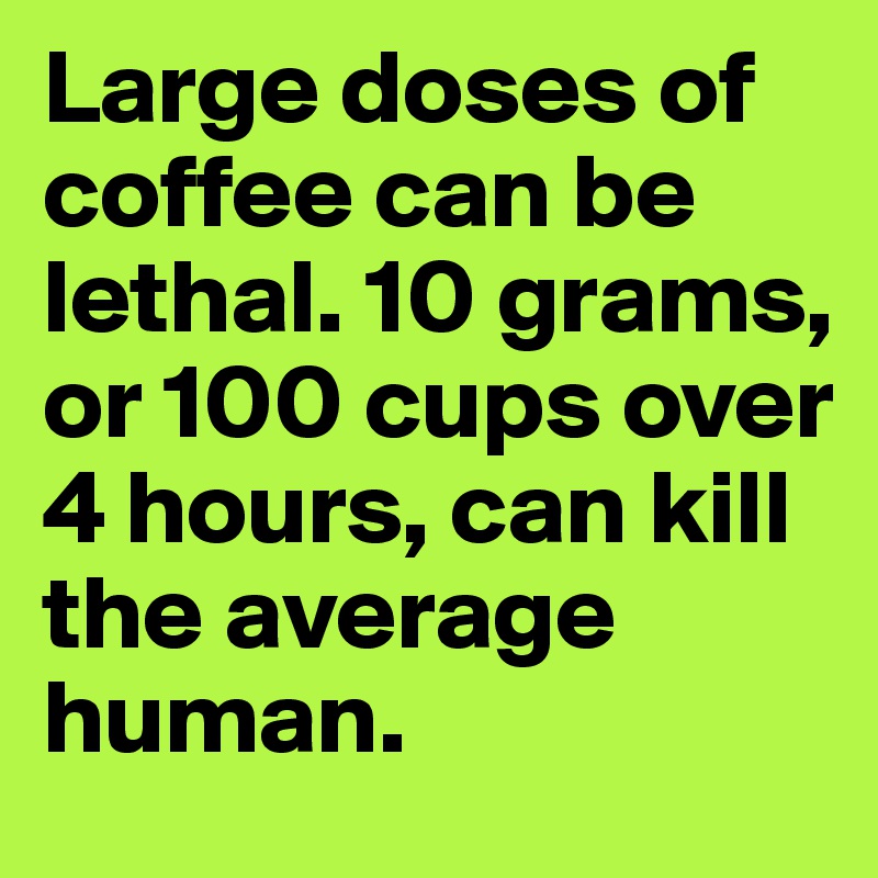 Large doses of coffee can be lethal. 10 grams, or 100 cups over 4 hours, can kill the average human.