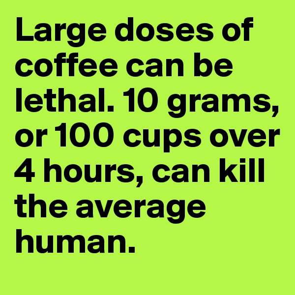 Large doses of coffee can be lethal. 10 grams, or 100 cups over 4 hours, can kill the average human.