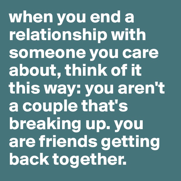 when you end a relationship with someone you care about, think of it this way: you aren't a couple that's breaking up. you are friends getting back together. 