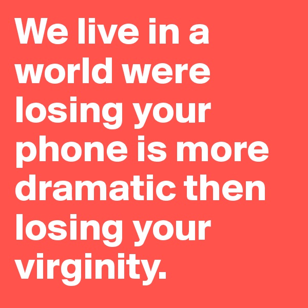 We live in a world were losing your phone is more dramatic then losing your virginity. 