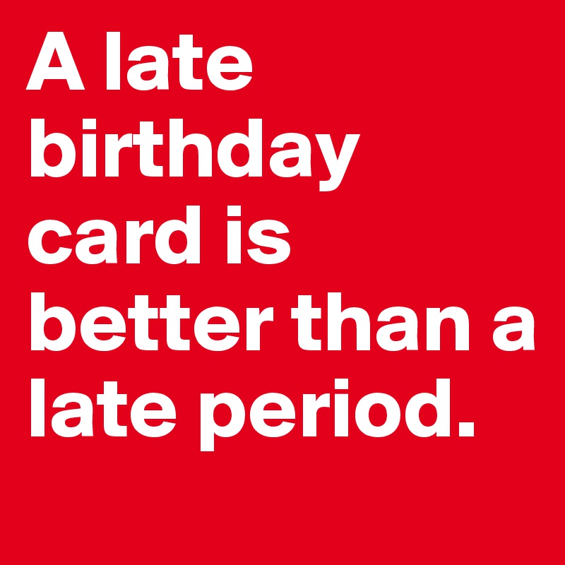 A late birthday card is better than a late period.