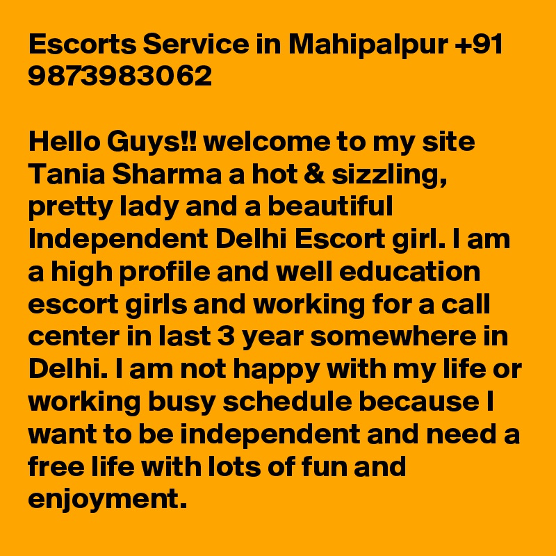 Escorts Service in Mahipalpur +91 9873983062

Hello Guys!! welcome to my site Tania Sharma a hot & sizzling, pretty lady and a beautiful Independent Delhi Escort girl. I am a high profile and well education escort girls and working for a call center in last 3 year somewhere in Delhi. I am not happy with my life or working busy schedule because I want to be independent and need a free life with lots of fun and enjoyment.