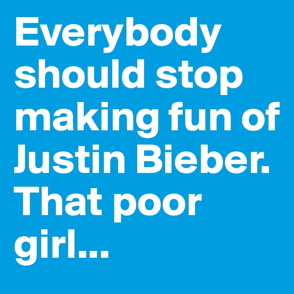 Everybody should stop making fun of Justin Bieber.
That poor girl...