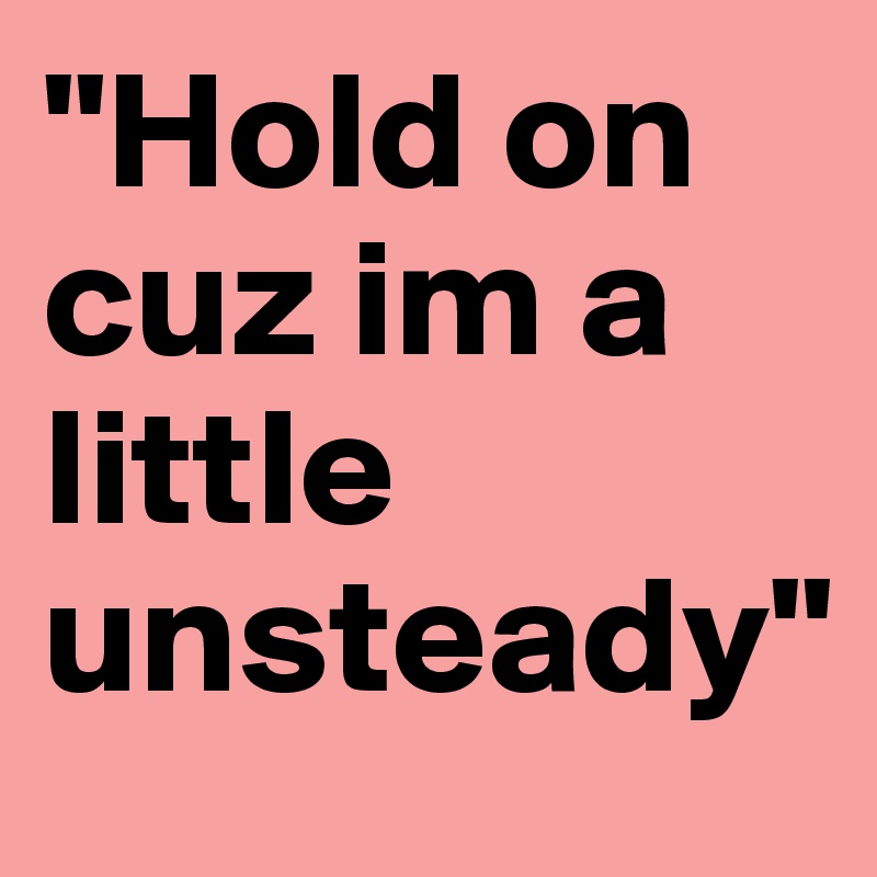 "Hold on cuz im a little unsteady"