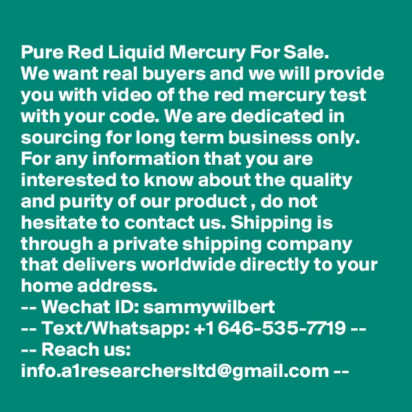 
Pure Red Liquid Mercury For Sale.
We want real buyers and we will provide you with video of the red mercury test with your code. We are dedicated in sourcing for long term business only. For any information that you are interested to know about the quality and purity of our product , do not hesitate to contact us. Shipping is through a private shipping company that delivers worldwide directly to your home address. 
-- Wechat ID: sammywilbert
-- Text/Whatsapp: +1 646-535-7719 --
-- Reach us: info.a1researchersltd@gmail.com --