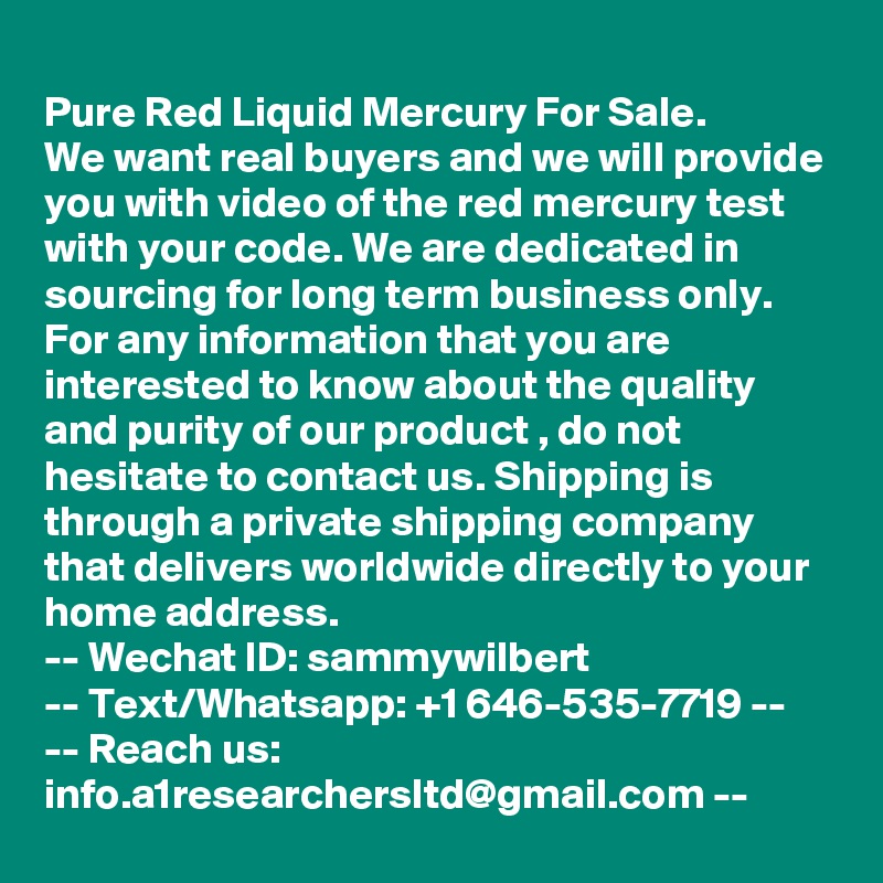 
Pure Red Liquid Mercury For Sale.
We want real buyers and we will provide you with video of the red mercury test with your code. We are dedicated in sourcing for long term business only. For any information that you are interested to know about the quality and purity of our product , do not hesitate to contact us. Shipping is through a private shipping company that delivers worldwide directly to your home address. 
-- Wechat ID: sammywilbert
-- Text/Whatsapp: +1 646-535-7719 --
-- Reach us: info.a1researchersltd@gmail.com --