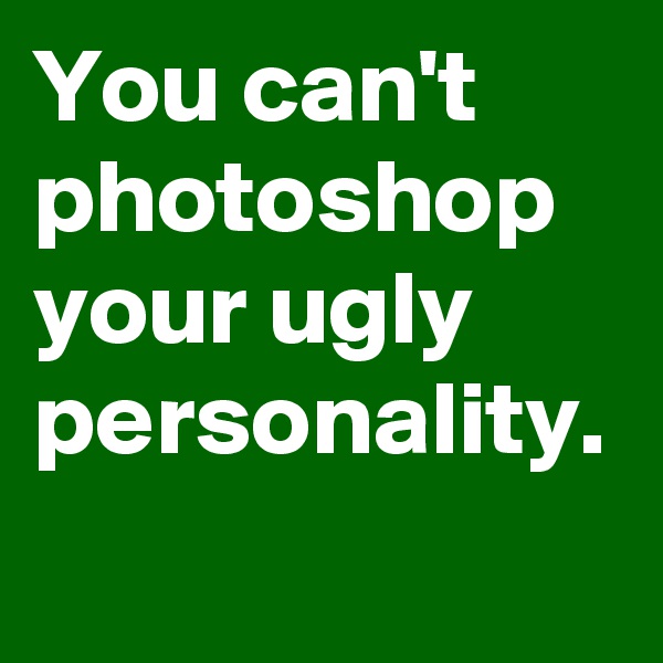 You can't photoshop your ugly personality.