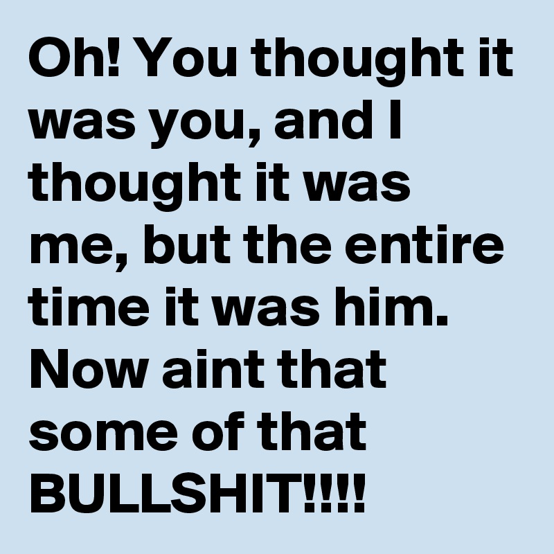 Oh! You thought it was you, and I thought it was me, but the entire time it was him. Now aint that some of that BULLSHIT!!!!