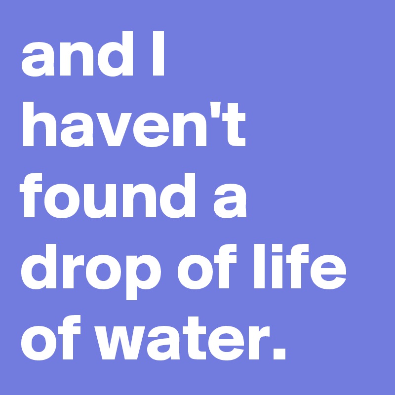 and I haven't found a drop of life of water.