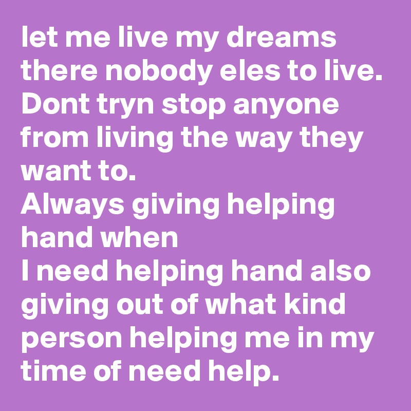 let me live my dreams there nobody eles to live.
Dont tryn stop anyone from living the way they want to.
Always giving helping hand when 
I need helping hand also giving out of what kind person helping me in my time of need help.