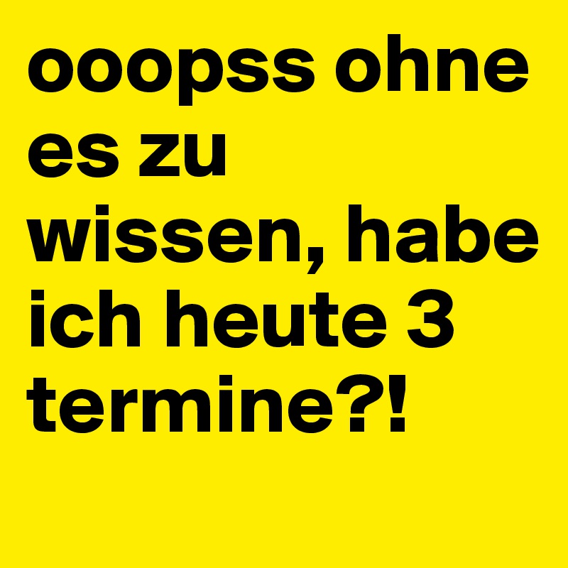 ooopss ohne es zu wissen, habe ich heute 3 termine?!