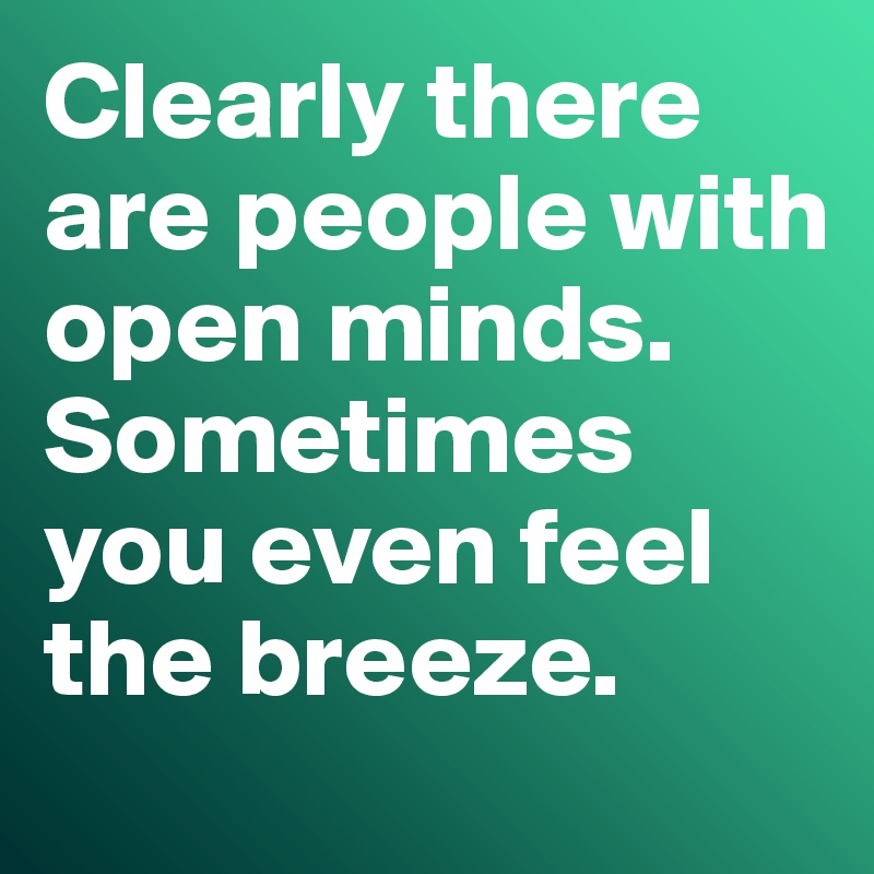 Clearly there are people with open minds. 
Sometimes you even feel the breeze. 