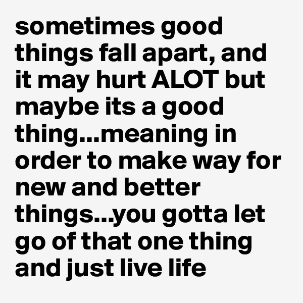sometimes good things fall apart, and it may hurt ALOT but maybe its a good thing...meaning in order to make way for new and better things...you gotta let go of that one thing and just live life 
