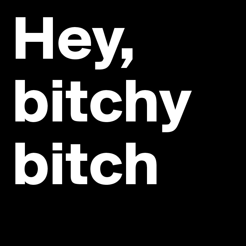 Hey, bitchy bitch