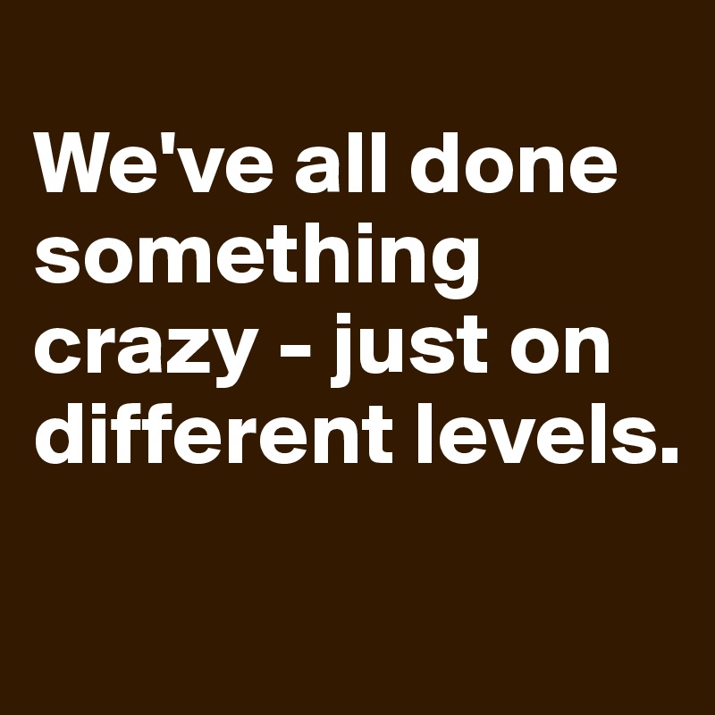 
We've all done something crazy - just on different levels. 
