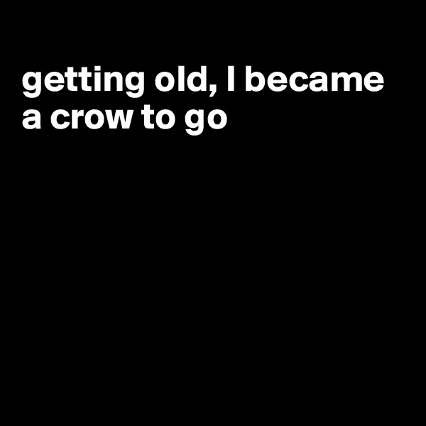 
getting old, I became a crow to go






