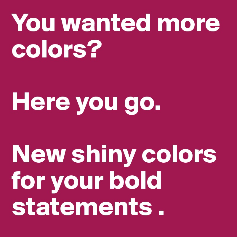 You wanted more colors? 

Here you go.

New shiny colors for your bold statements .