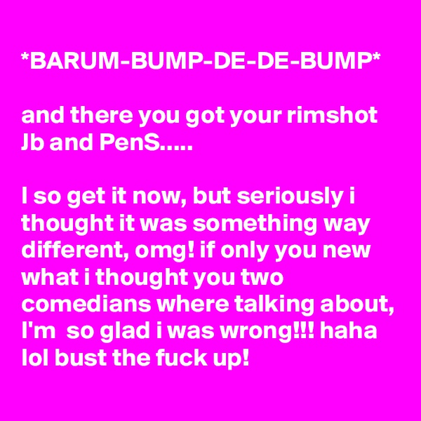 
*BARUM-BUMP-DE-DE-BUMP*

and there you got your rimshot
Jb and PenS.....

I so get it now, but seriously i thought it was something way different, omg! if only you new what i thought you two comedians where talking about, I'm  so glad i was wrong!!! haha lol bust the fuck up!