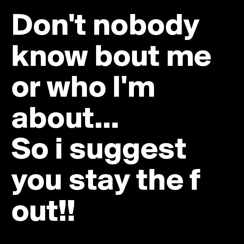 Don't nobody know bout me or who I'm about... 
So i suggest you stay the f out!!