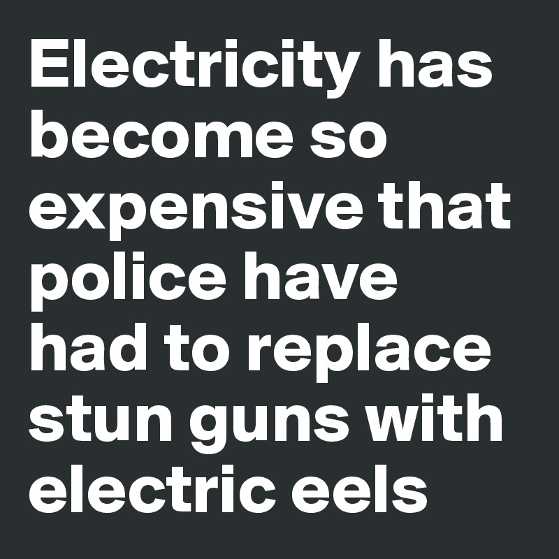 Electricity has become so expensive that police have had to replace stun guns with electric eels