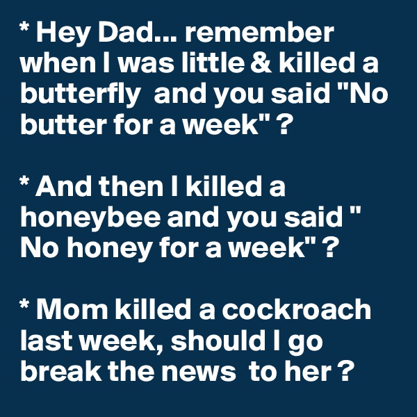 * Hey Dad... remember when I was little & killed a  butterfly  and you said "No butter for a week" ?

* And then I killed a honeybee and you said " No honey for a week" ?

* Mom killed a cockroach last week, should I go break the news  to her ?