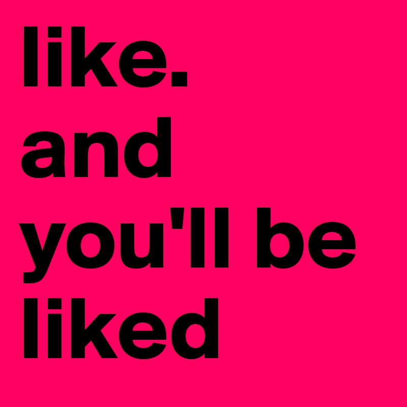 like. 
and you'll be liked  