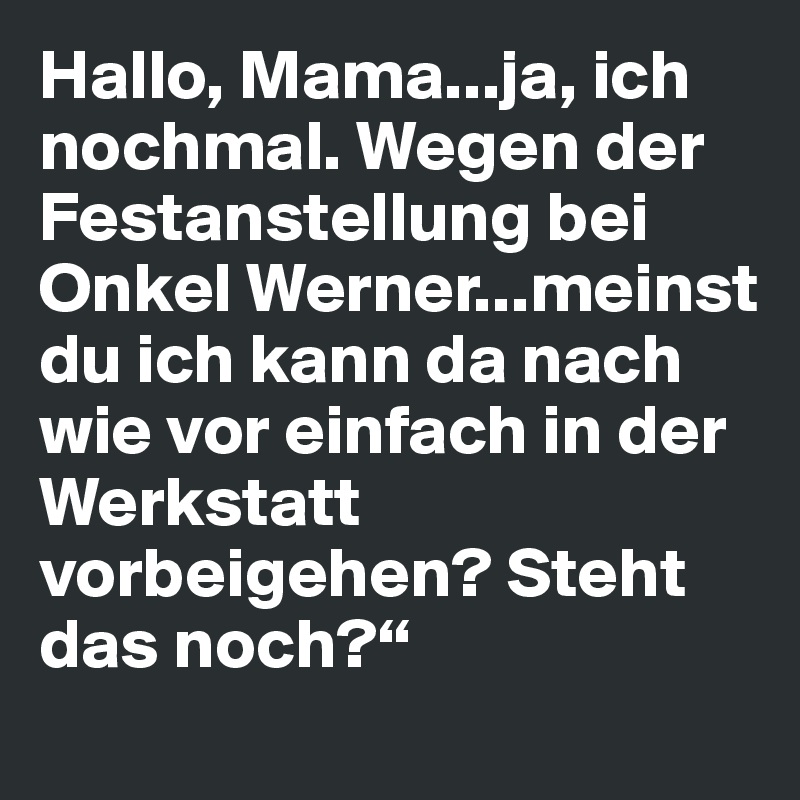 Hallo, Mama...ja, ich nochmal. Wegen der Festanstellung bei Onkel Werner...meinst du ich kann da nach wie vor einfach in der Werkstatt vorbeigehen? Steht das noch?“