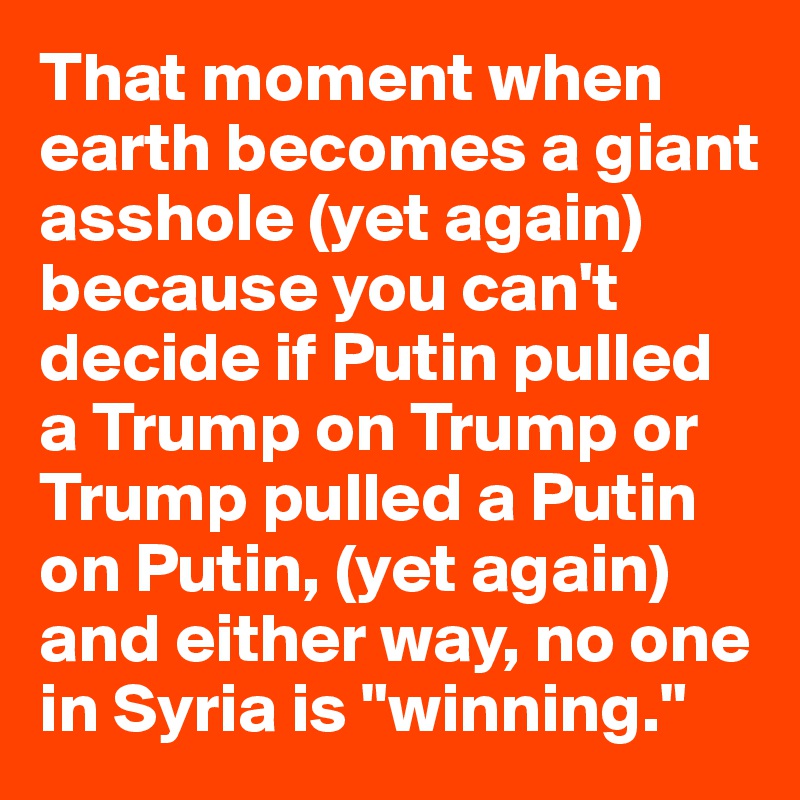 That moment when earth becomes a giant asshole (yet again) because you can't decide if Putin pulled a Trump on Trump or Trump pulled a Putin on Putin, (yet again) and either way, no one in Syria is "winning."