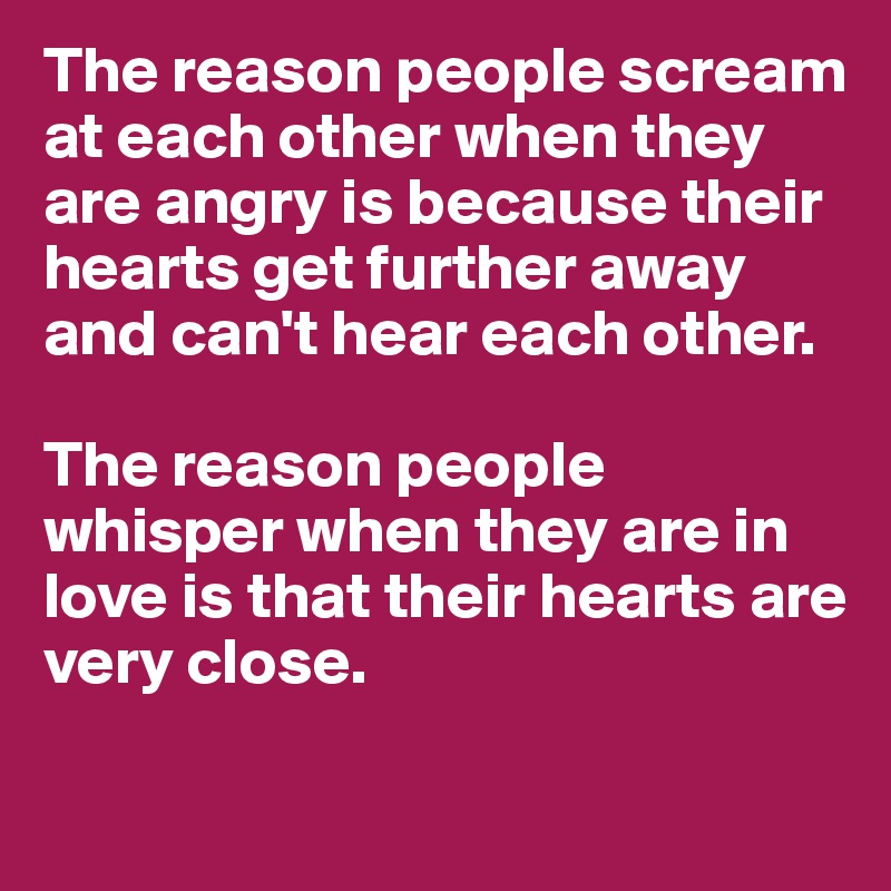 The reason people scream at each other when they are angry is because their hearts get further away and can't hear each other.

The reason people whisper when they are in love is that their hearts are very close.

