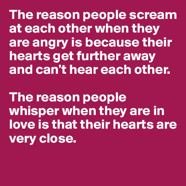 The reason people scream at each other when they are angry is because their hearts get further away and can't hear each other.

The reason people whisper when they are in love is that their hearts are very close.


