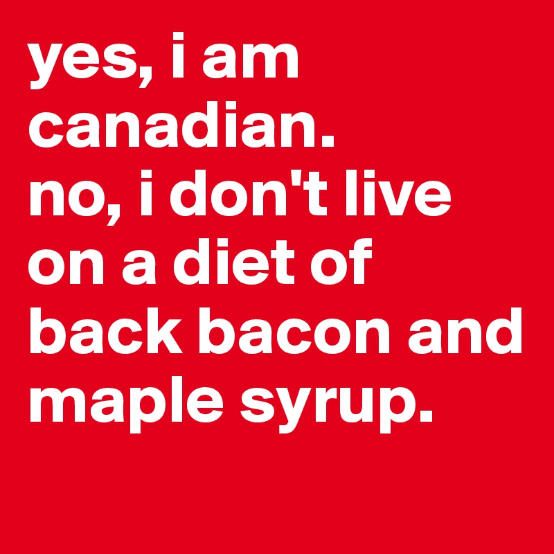 yes, i am canadian.
no, i don't live on a diet of back bacon and maple syrup.
