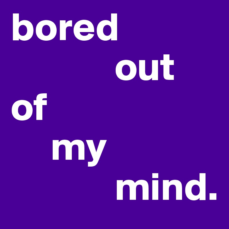 bored
             out
of 
     my
             mind.