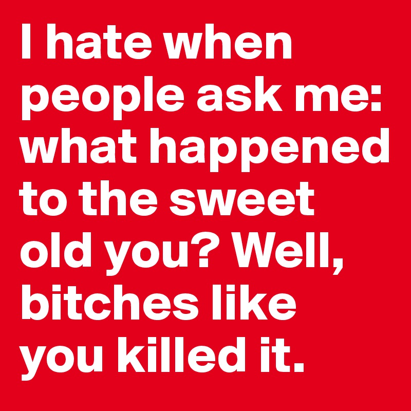 I hate when people ask me: what happened to the sweet old you? Well, bitches like you killed it.