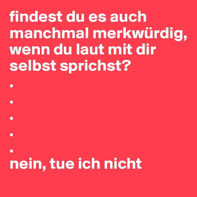 findest du es auch manchmal merkwürdig, wenn du laut mit dir selbst sprichst?
.
.
.
.
.
nein, tue ich nicht