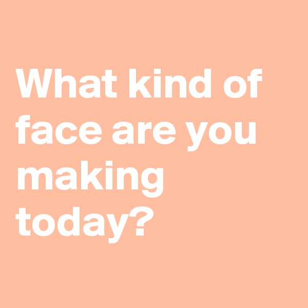 
What kind of face are you making today?
