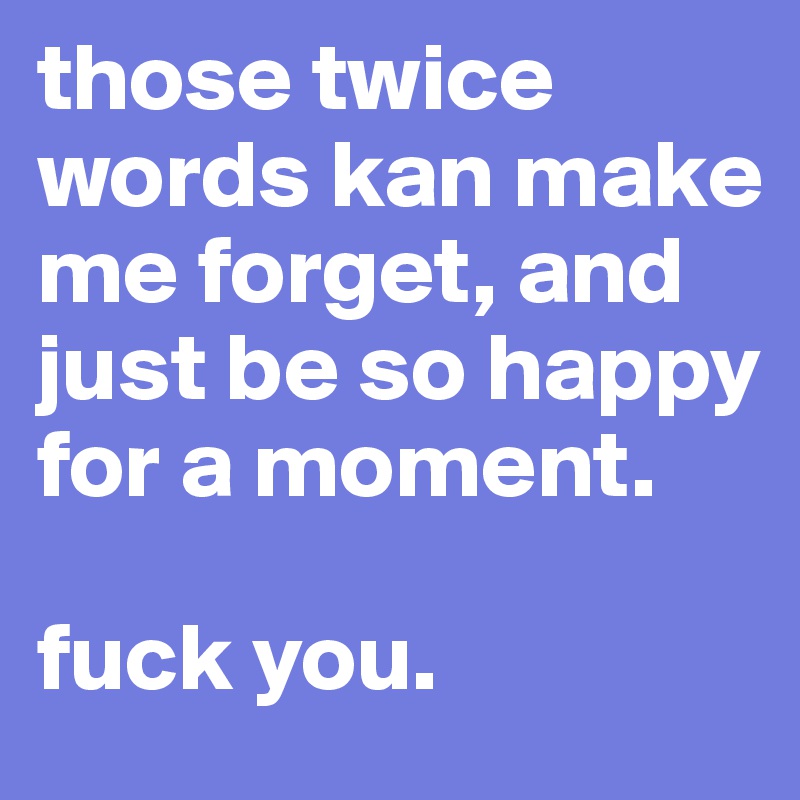 those twice words kan make me forget, and just be so happy for a moment. 

fuck you.