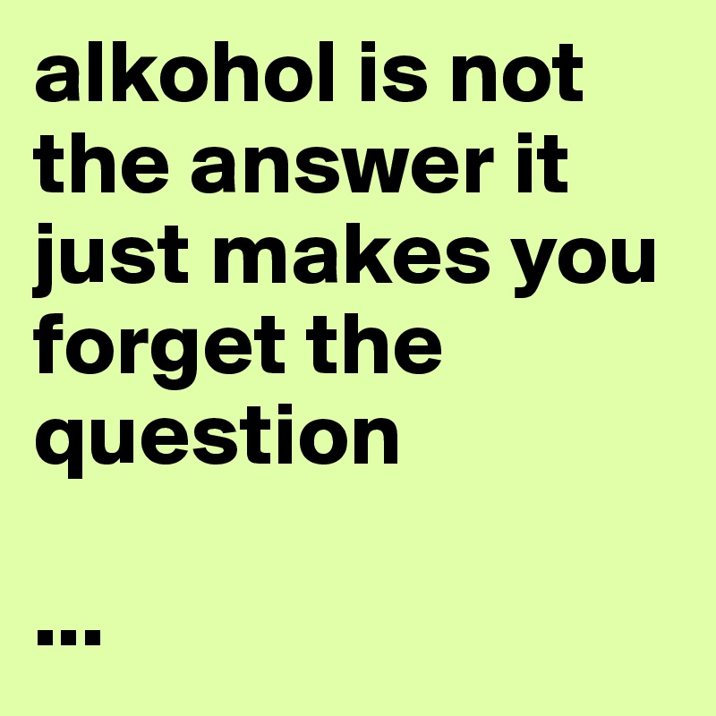 alkohol is not the answer it just makes you forget the question

...
