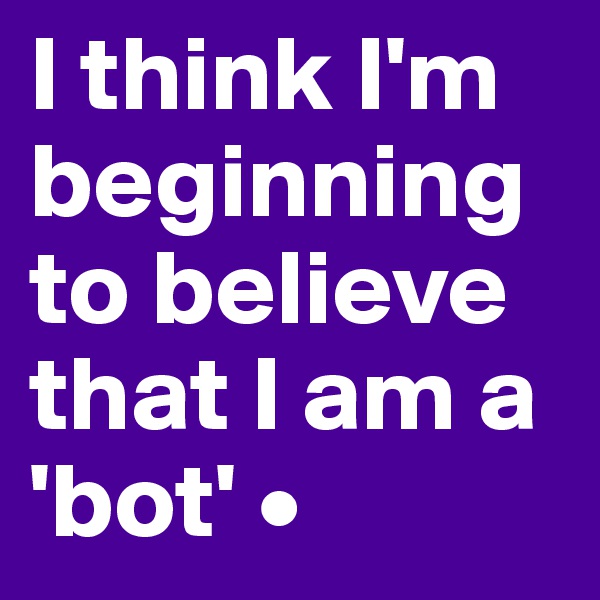 I think I'm beginning to believe that I am a 'bot' •