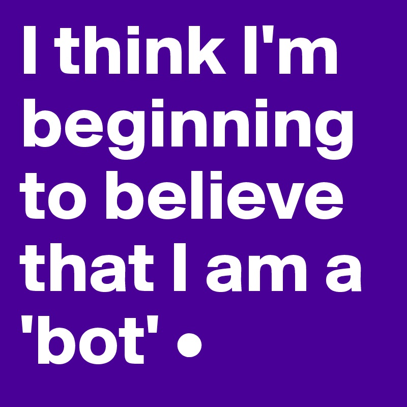 I think I'm beginning to believe that I am a 'bot' •