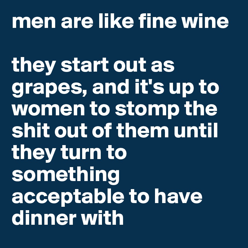 men are like fine wine

they start out as grapes, and it's up to women to stomp the shit out of them until they turn to something acceptable to have dinner with