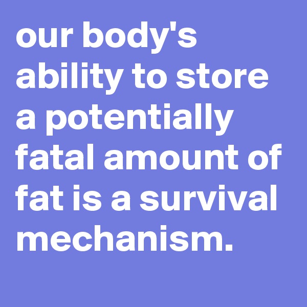our body's ability to store a potentially fatal amount of fat is a survival mechanism.