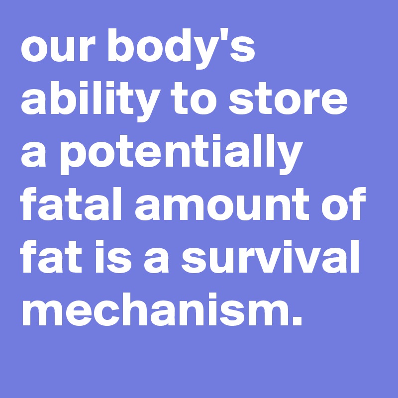 our body's ability to store a potentially fatal amount of fat is a survival mechanism.