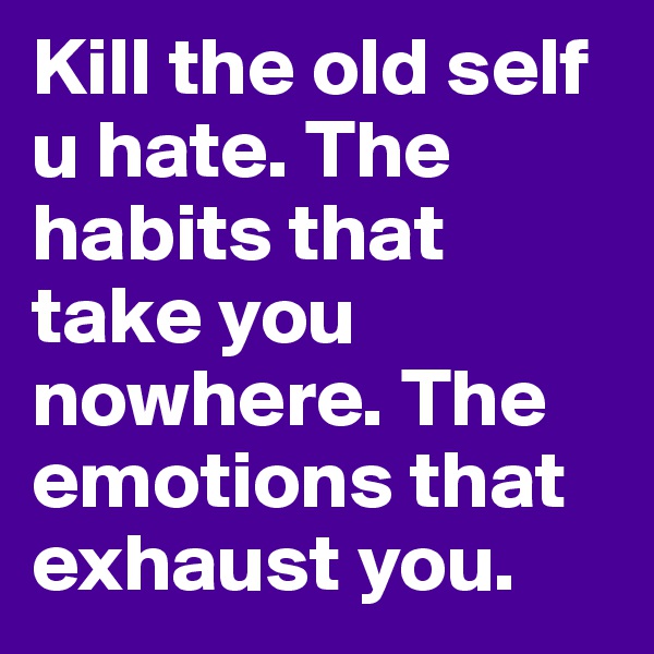 Kill the old self u hate. The habits that take you nowhere. The emotions that exhaust you.