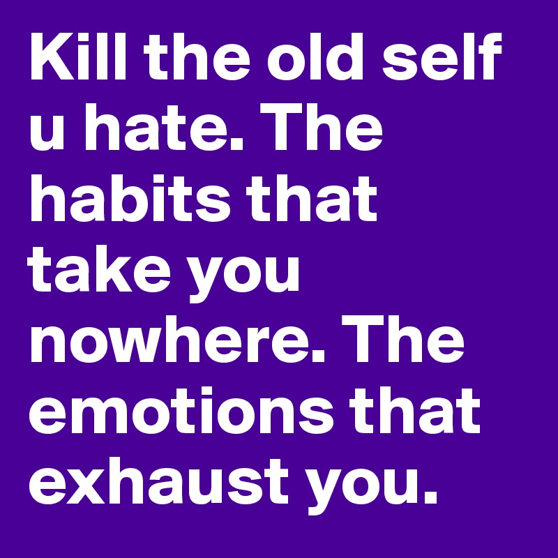 Kill the old self u hate. The habits that take you nowhere. The emotions that exhaust you.