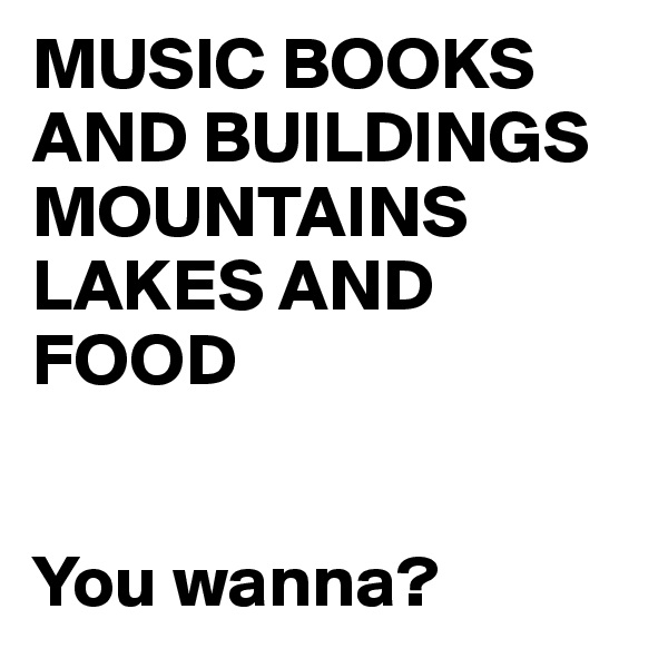 MUSIC BOOKS AND BUILDINGS
MOUNTAINS LAKES AND FOOD 


You wanna?