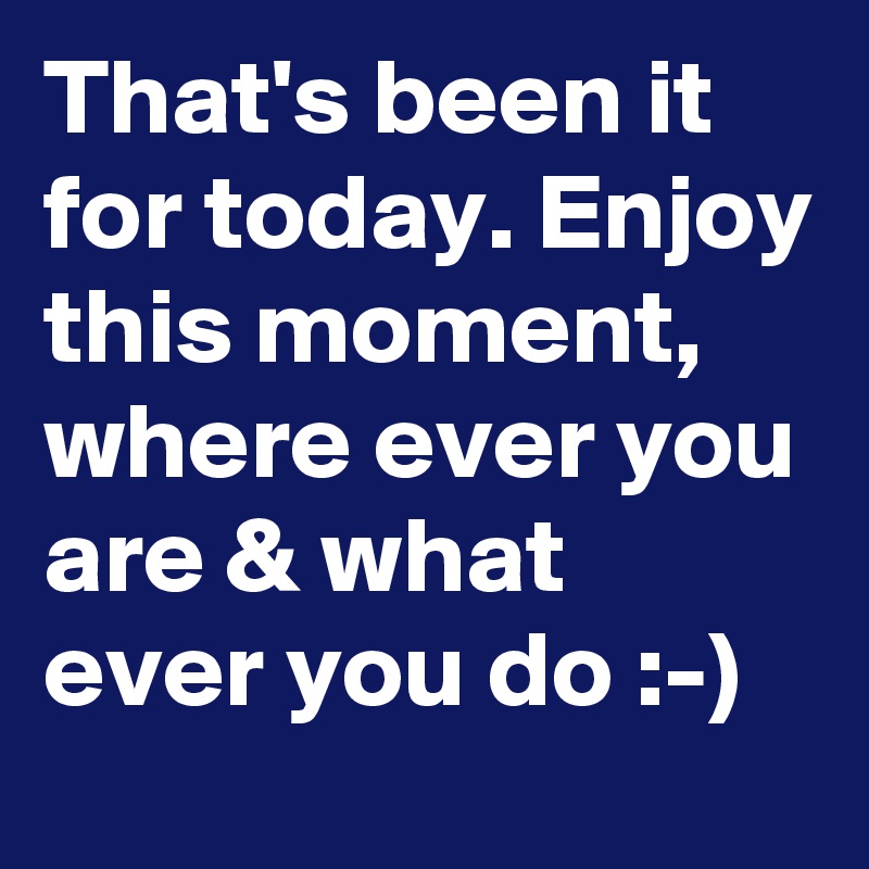 That's been it for today. Enjoy this moment, where ever you are & what ever you do :-)