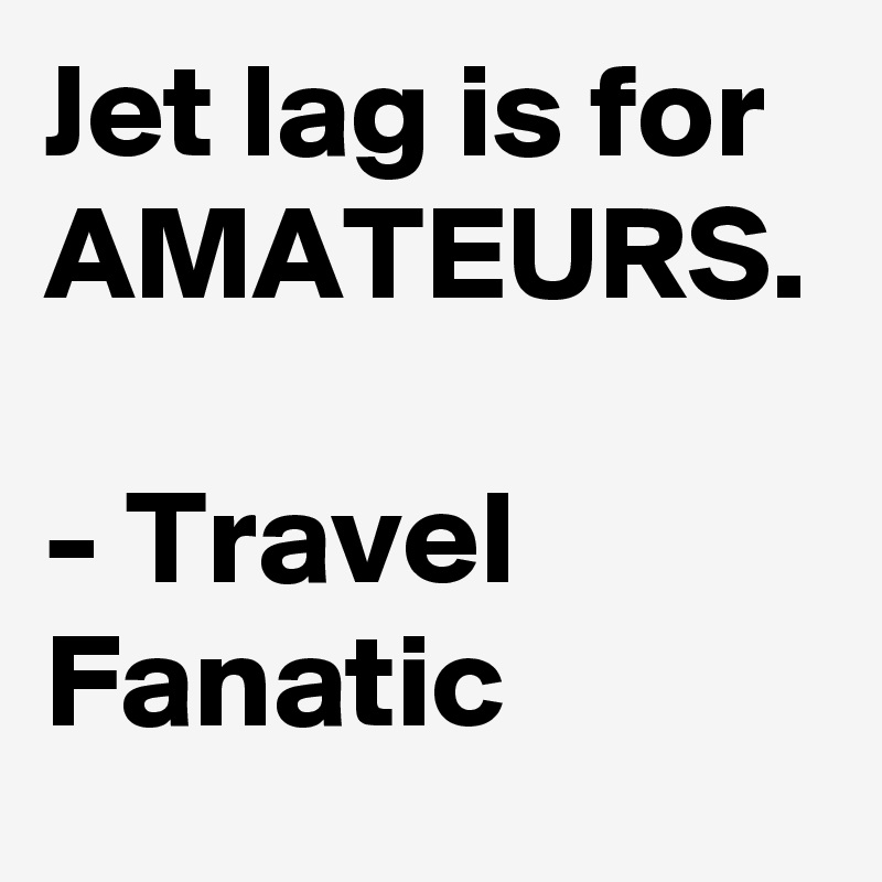 Jet lag is for AMATEURS.

- Travel Fanatic