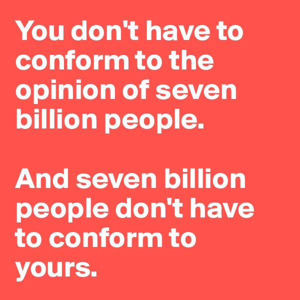You don't have to conform to the opinion of seven billion people. 

And seven billion people don't have to conform to yours.